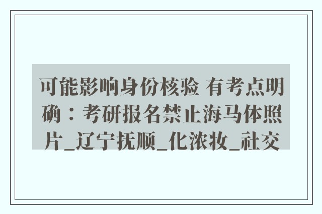 可能影响身份核验 有考点明确：考研报名禁止海马体照片_辽宁抚顺_化浓妆_社交