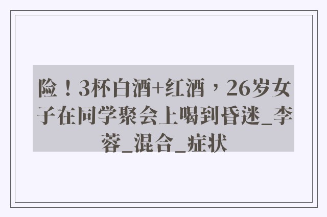 险！3杯白酒+红酒，26岁女子在同学聚会上喝到昏迷_李蓉_混合_症状