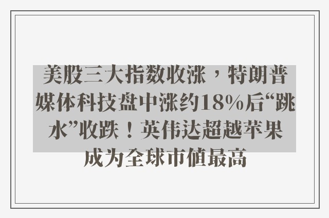 美股三大指数收涨，特朗普媒体科技盘中涨约18%后“跳水”收跌！英伟达超越苹果成为全球市值最高