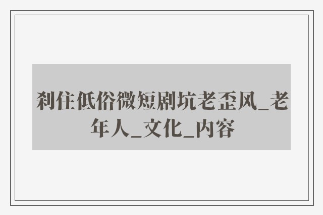 刹住低俗微短剧坑老歪风_老年人_文化_内容