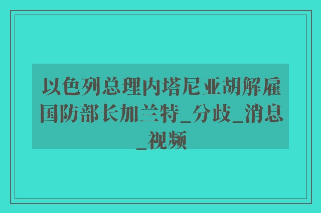 以色列总理内塔尼亚胡解雇国防部长加兰特_分歧_消息_视频