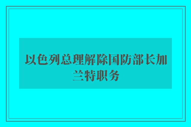 以色列总理解除国防部长加兰特职务