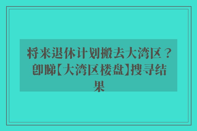 将来退休计划搬去大湾区？即睇【大湾区楼盘】搜寻结果