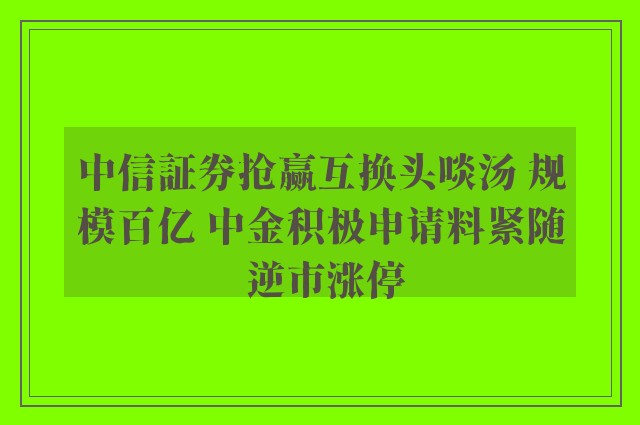 中信証券抢赢互换头啖汤 规模百亿 中金积极申请料紧随 逆市涨停