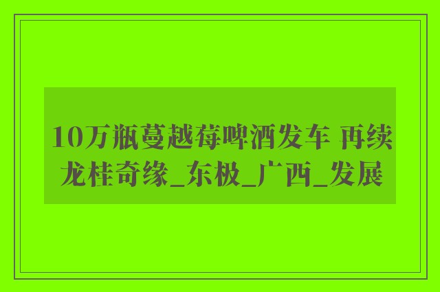 10万瓶蔓越莓啤酒发车 再续龙桂奇缘_东极_广西_发展