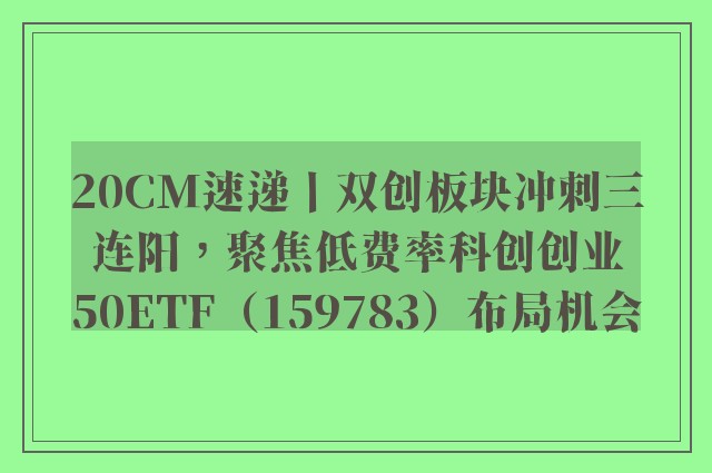 20CM速递丨双创板块冲刺三连阳，聚焦低费率科创创业50ETF（159783）布局机会