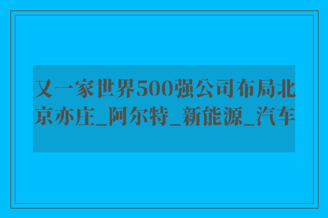 又一家世界500强公司布局北京亦庄_阿尔特_新能源_汽车