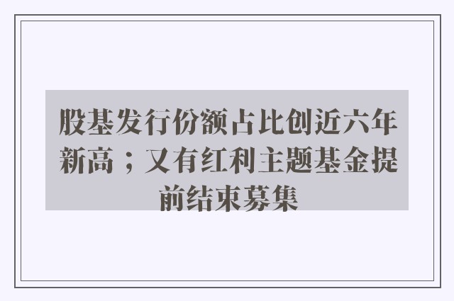 股基发行份额占比创近六年新高；又有红利主题基金提前结束募集