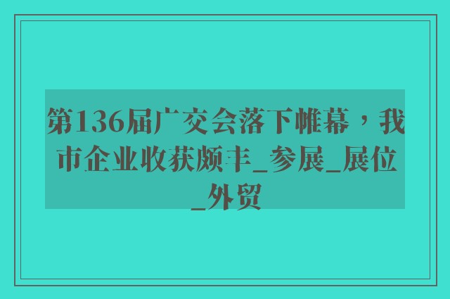 第136届广交会落下帷幕，我市企业收获颇丰_参展_展位_外贸