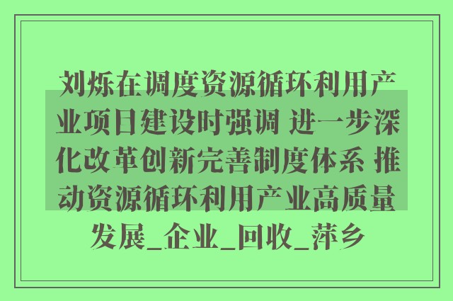 刘烁在调度资源循环利用产业项目建设时强调 进一步深化改革创新完善制度体系 推动资源循环利用产业高质量发展_企业_回收_萍乡