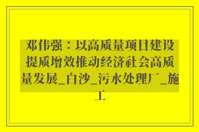 邓伟强：以高质量项目建设提质增效推动经济社会高质量发展_白沙_污水处理厂_施工