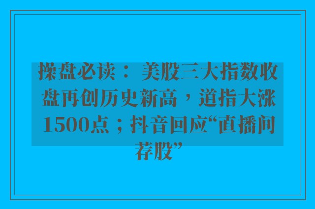 操盘必读： 美股三大指数收盘再创历史新高，道指大涨1500点；抖音回应“直播间荐股”