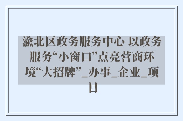 渝北区政务服务中心 以政务服务“小窗口”点亮营商环境“大招牌”_办事_企业_项目