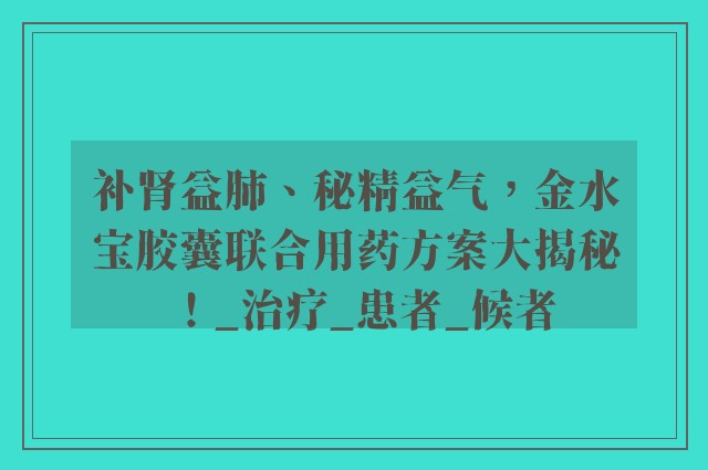 补肾益肺、秘精益气，金水宝胶囊联合用药方案大揭秘！_治疗_患者_候者