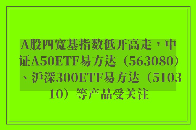 A股四宽基指数低开高走，中证A50ETF易方达（563080）、沪深300ETF易方达（510310）等产品受关注