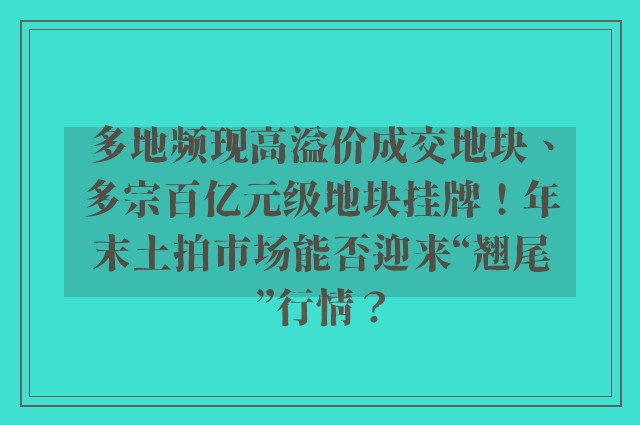 多地频现高溢价成交地块、多宗百亿元级地块挂牌！年末土拍市场能否迎来“翘尾”行情？