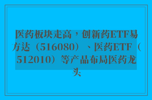 医药板块走高，创新药ETF易方达（516080）、医药ETF（512010）等产品布局医药龙头