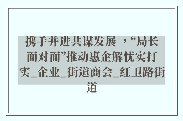 携手并进共谋发展 ，“局长面对面”推动惠企解忧实打实_企业_街道商会_红卫路街道