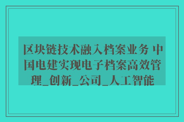 区块链技术融入档案业务 中国电建实现电子档案高效管理_创新_公司_人工智能