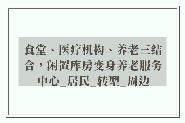 食堂、医疗机构、养老三结合，闲置库房变身养老服务中心_居民_转型_周边