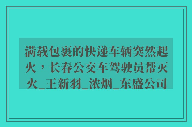 满载包裹的快递车辆突然起火，长春公交车驾驶员帮灭火_王新羽_浓烟_东盛公司