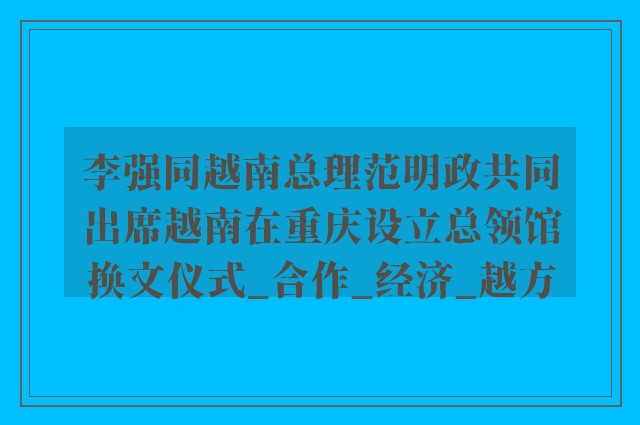 李强同越南总理范明政共同出席越南在重庆设立总领馆换文仪式_合作_经济_越方