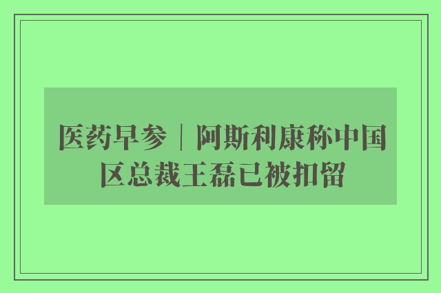 医药早参｜阿斯利康称中国区总裁王磊已被扣留