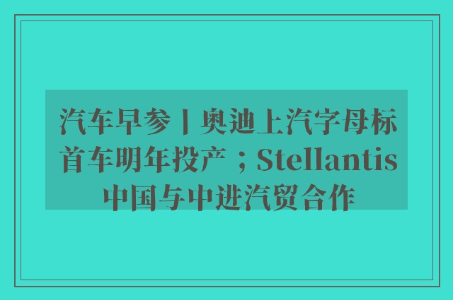 汽车早参丨奥迪上汽字母标首车明年投产；Stellantis中国与中进汽贸合作