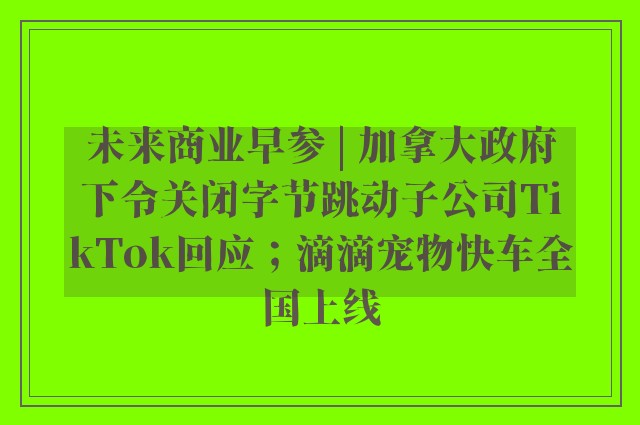 未来商业早参 | 加拿大政府下令关闭字节跳动子公司TikTok回应；滴滴宠物快车全国上线