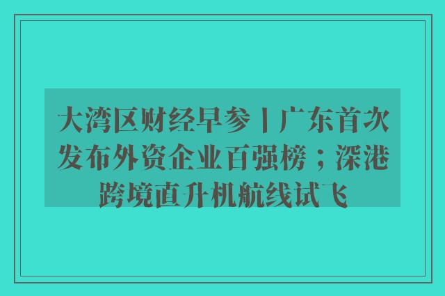 大湾区财经早参丨广东首次发布外资企业百强榜；深港跨境直升机航线试飞