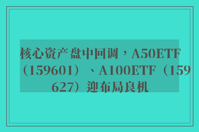 核心资产盘中回调，A50ETF（159601）、A100ETF（159627）迎布局良机