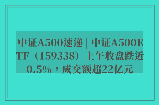 中证A500速递 | 中证A500ETF（159338）上午收盘跌近0.5%，成交额超22亿元