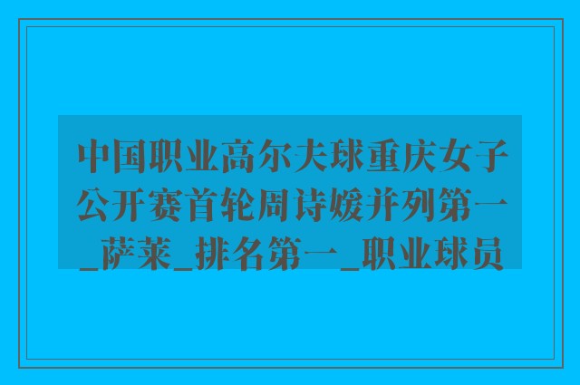 中国职业高尔夫球重庆女子公开赛首轮周诗媛并列第一_萨莱_排名第一_职业球员