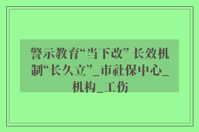 警示教育“当下改” 长效机制“长久立”_市社保中心_机构_工伤