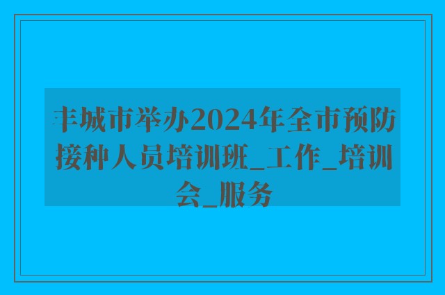 丰城市举办2024年全市预防接种人员培训班_工作_培训会_服务