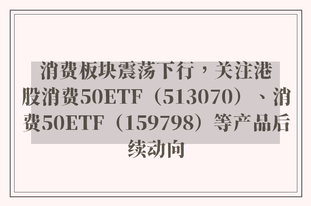 消费板块震荡下行，关注港股消费50ETF（513070）、消费50ETF（159798）等产品后续动向