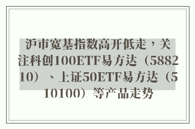 沪市宽基指数高开低走，关注科创100ETF易方达（588210）、上证50ETF易方达（510100）等产品走势