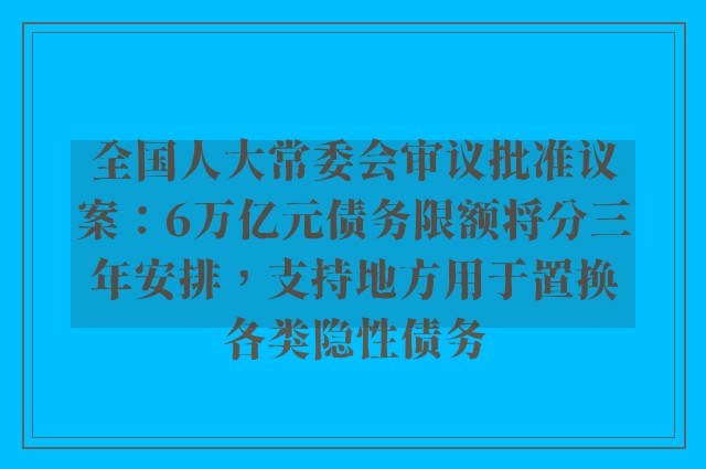 全国人大常委会审议批准议案：6万亿元债务限额将分三年安排，支持地方用于置换各类隐性债务