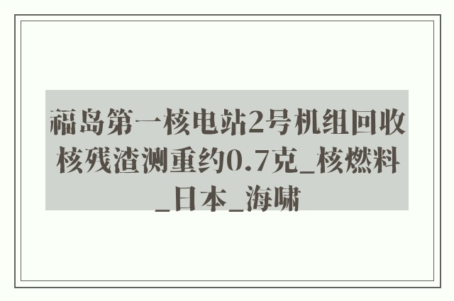 福岛第一核电站2号机组回收核残渣测重约0.7克_核燃料_日本_海啸