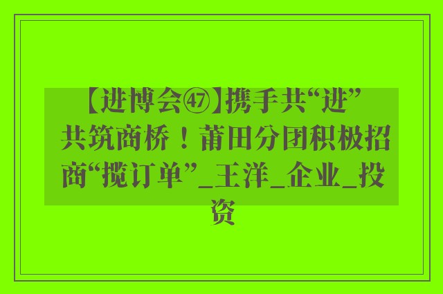 【进博会㊼】携手共“进” 共筑商桥！莆田分团积极招商“揽订单”_王洋_企业_投资